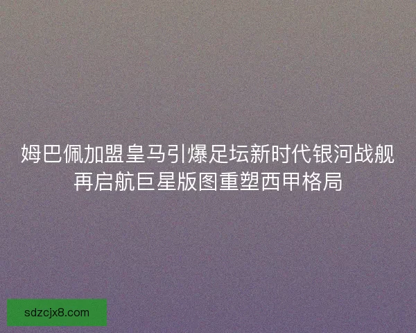 姆巴佩加盟皇马引爆足坛新时代银河战舰再启航巨星版图重塑西甲格局