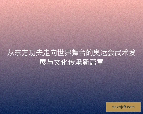 从东方功夫走向世界舞台的奥运会武术发展与文化传承新篇章