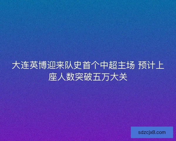 大连英博迎来队史首个中超主场 预计上座人数突破五万大关