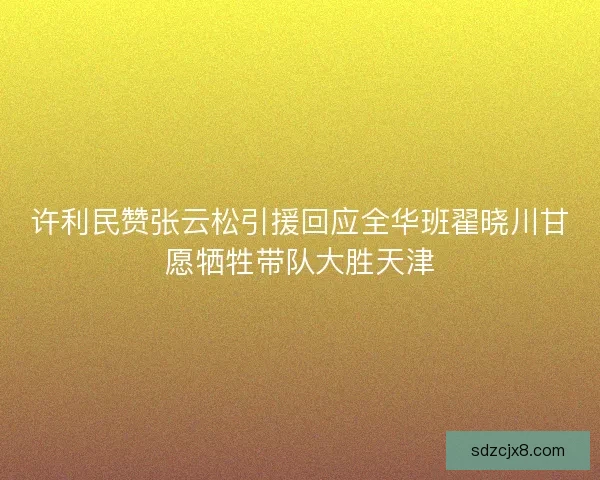 许利民赞张云松引援回应全华班翟晓川甘愿牺牲带队大胜天津