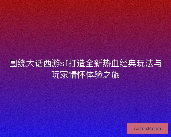 围绕大话西游sf打造全新热血经典玩法与玩家情怀体验之旅