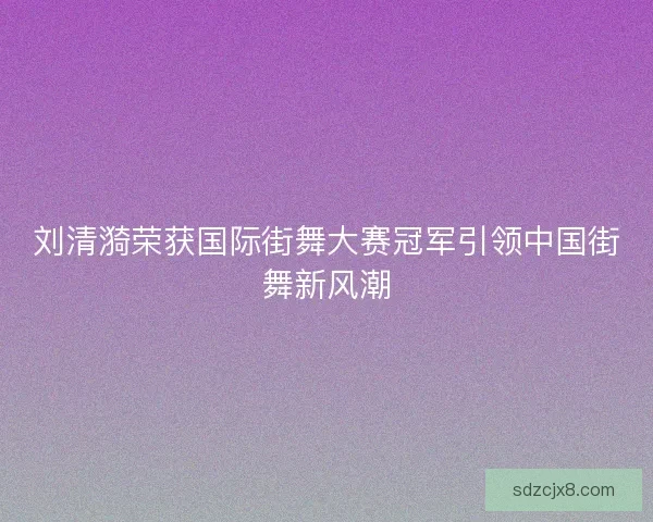 刘清漪荣获国际街舞大赛冠军引领中国街舞新风潮 刘清漪荣获国际街舞大赛冠军引领中国街舞新风潮
