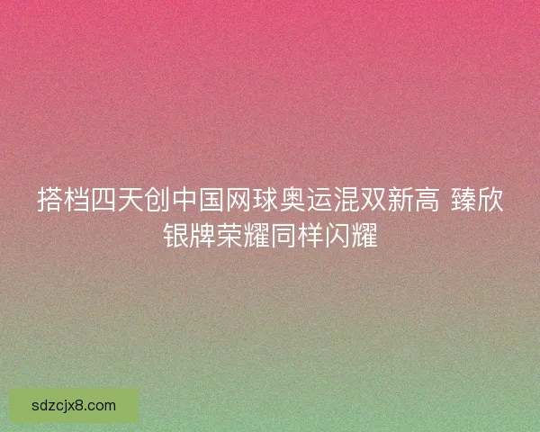 搭档四天创中国网球奥运混双新高 臻欣银牌荣耀同样闪耀
