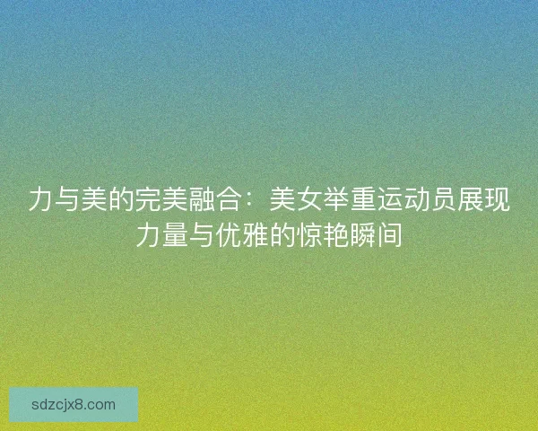 力与美的完美融合：美女举重运动员展现力量与优雅的惊艳瞬间