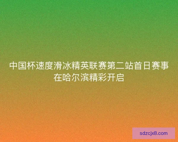 中国杯速度滑冰精英联赛第二站首日赛事在哈尔滨精彩开启