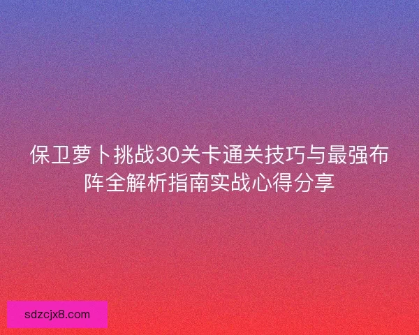 保卫萝卜挑战30关卡通关技巧与最强布阵全解析指南实战心得分享