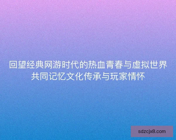 回望经典网游时代的热血青春与虚拟世界共同记忆文化传承与玩家情怀