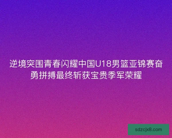 逆境突围青春闪耀中国U18男篮亚锦赛奋勇拼搏最终斩获宝贵季军荣耀