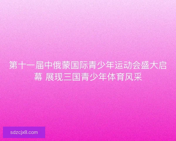 第十一届中俄蒙国际青少年运动会盛大启幕 展现三国青少年体育风采