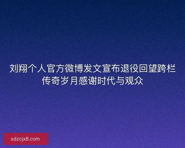 刘翔个人官方微博发文宣布退役回望跨栏传奇岁月感谢时代与观众