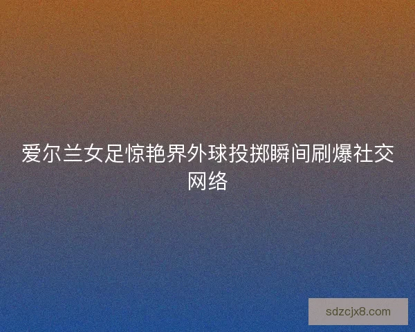 爱尔兰女足惊艳界外球投掷瞬间刷爆社交网络