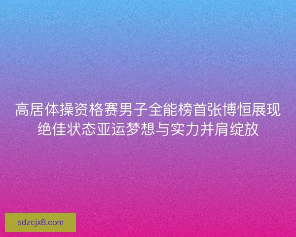 高居体操资格赛男子全能榜首张博恒展现绝佳状态亚运梦想与实力并肩绽放