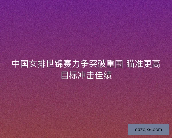 中国女排世锦赛力争突破重围 瞄准更高目标冲击佳绩