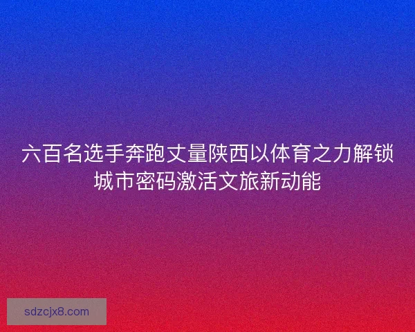 六百名选手奔跑丈量陕西以体育之力解锁城市密码激活文旅新动能 六百名选手奔跑丈量陕西以体育之力解锁城市密码激活文旅新动能