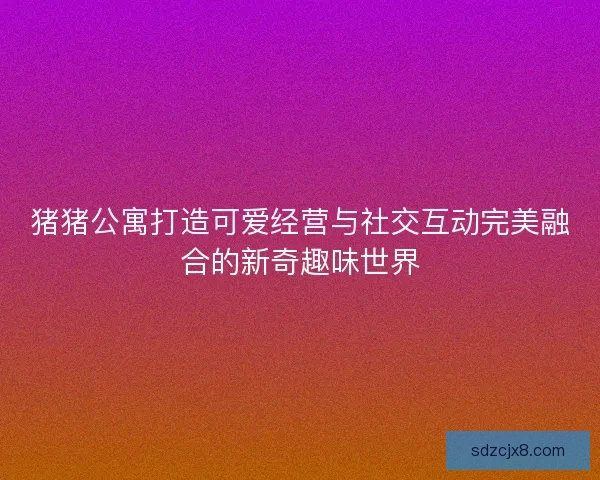 猪猪公寓打造可爱经营与社交互动完美融合的新奇趣味世界