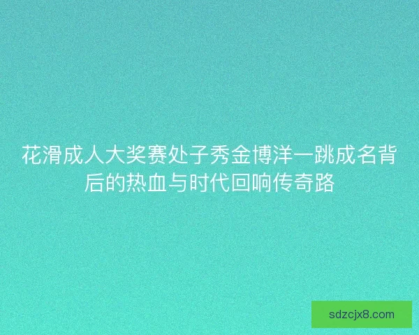 花滑成人大奖赛处子秀金博洋一跳成名背后的热血与时代回响传奇路