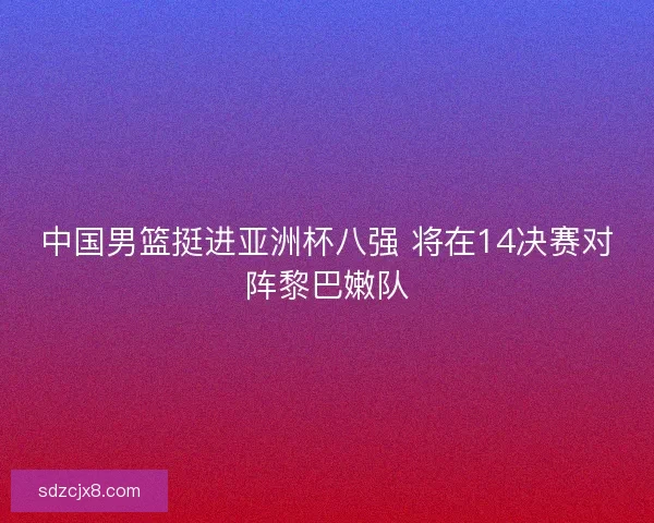 中国男篮挺进亚洲杯八强 将在14决赛对阵黎巴嫩队