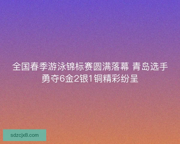 全国春季游泳锦标赛圆满落幕 青岛选手勇夺6金2银1铜精彩纷呈