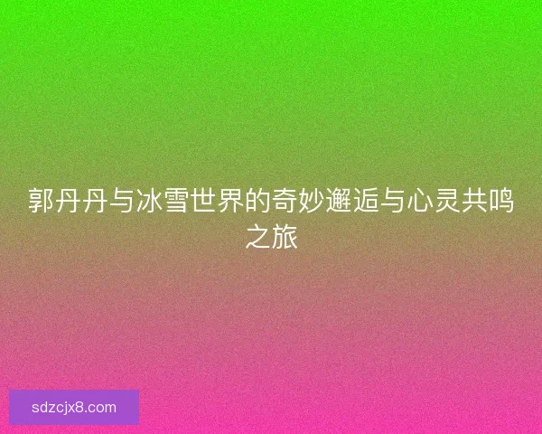 郭丹丹与冰雪世界的奇妙邂逅与心灵共鸣之旅