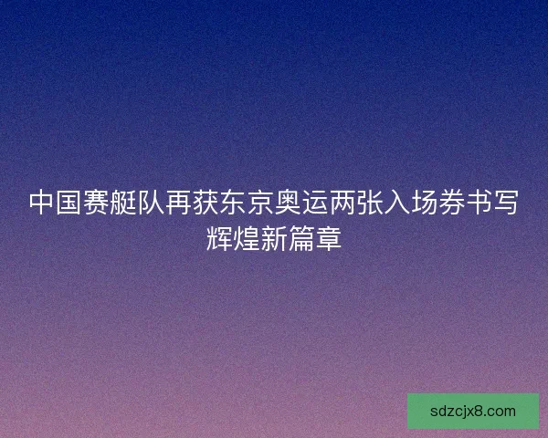 中国赛艇队再获东京奥运两张入场券书写辉煌新篇章