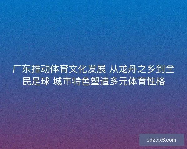 广东推动体育文化发展 从龙舟之乡到全民足球 城市特色塑造多元体育性格 广东推动体育文化发展 从龙舟之乡到全民足球 城市特色塑造多元体育性格