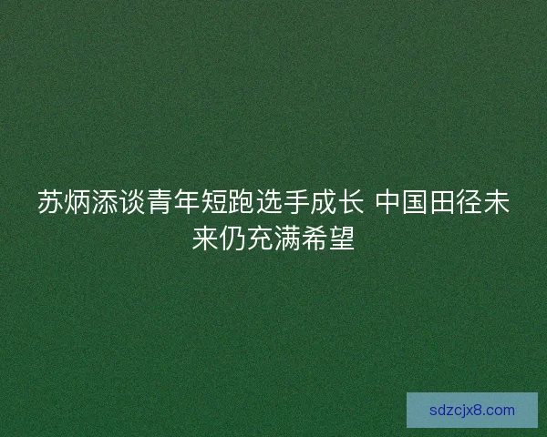苏炳添谈青年短跑选手成长 中国田径未来仍充满希望