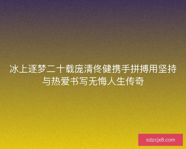 冰上逐梦二十载庞清佟健携手拼搏用坚持与热爱书写无悔人生传奇