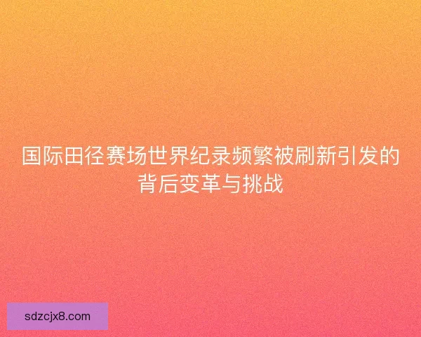 国际田径赛场世界纪录频繁被刷新引发的背后变革与挑战
