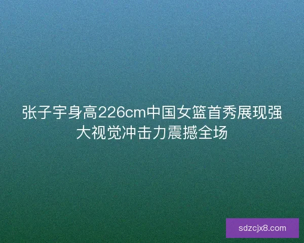 张子宇身高226cm中国女篮首秀展现强大视觉冲击力震撼全场