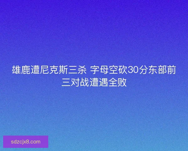 雄鹿遭尼克斯三杀 字母空砍30分东部前三对战遭遇全败 雄鹿遭尼克斯三杀 字母空砍30分东部前三对战遭遇全败