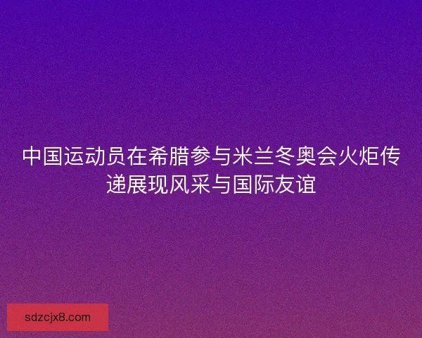 中国运动员在希腊参与米兰冬奥会火炬传递展现风采与国际友谊 中国运动员在希腊参与米兰冬奥会火炬传递展现风采与国际友谊