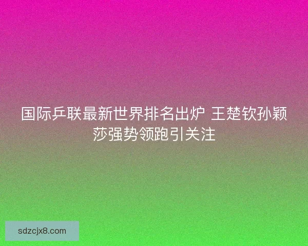 国际乒联最新世界排名出炉 王楚钦孙颖莎强势领跑引关注