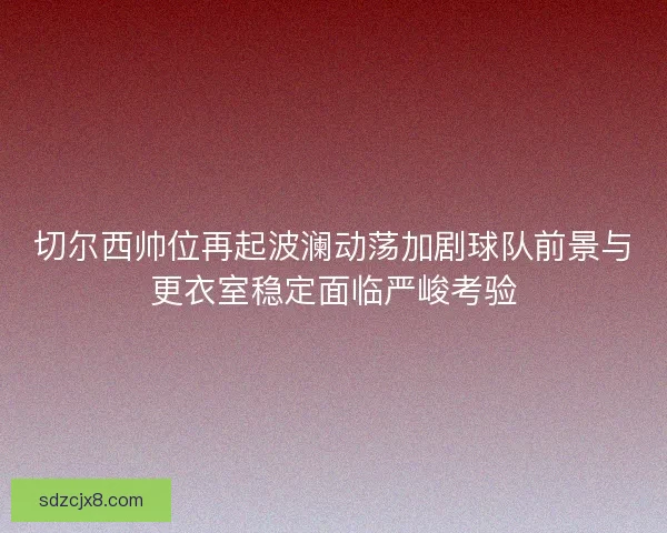 切尔西帅位再起波澜动荡加剧球队前景与更衣室稳定面临严峻考验
