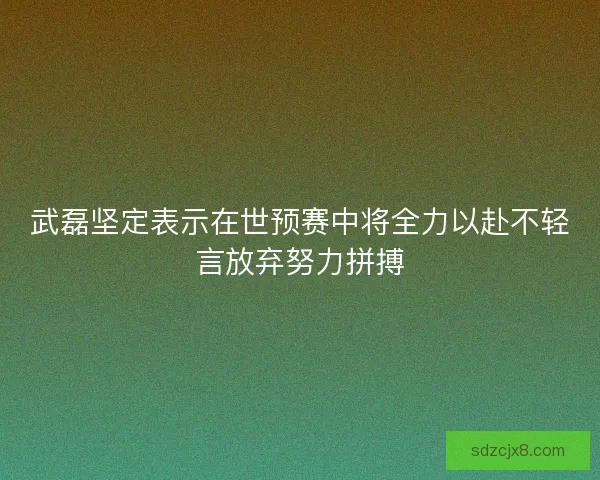 武磊坚定表示在世预赛中将全力以赴不轻言放弃努力拼搏